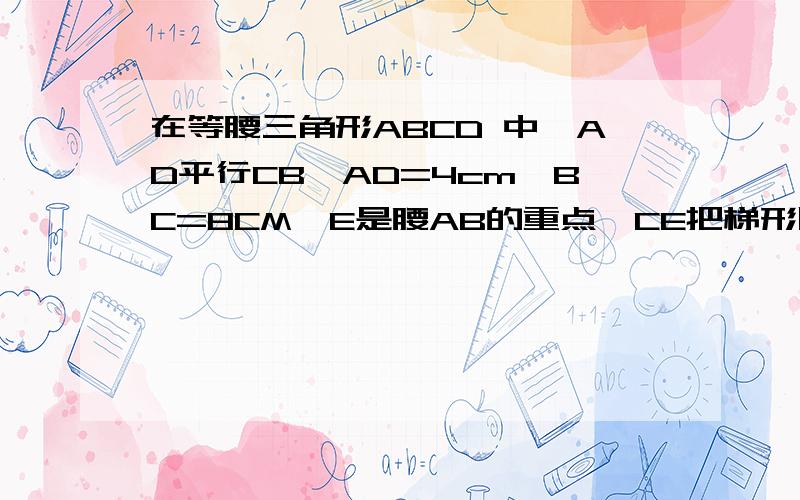 在等腰三角形ABCD 中,AD平行CB,AD=4cm,BC=8CM,E是腰AB的重点,CE把梯形周长分成两部分,其差为3