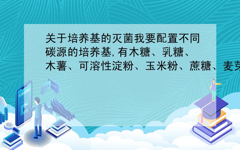 关于培养基的灭菌我要配置不同碳源的培养基,有木糖、乳糖、木薯、可溶性淀粉、玉米粉、蔗糖、麦芽糖浆.另加入配制的微量元素溶