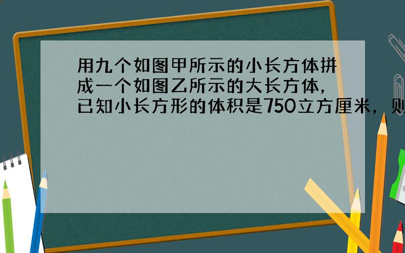 用九个如图甲所示的小长方体拼成一个如图乙所示的大长方体，已知小长方形的体积是750立方厘米，则大长方体的表面积是____