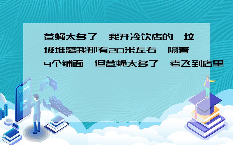 苍蝇太多了,我开冷饮店的,垃圾堆离我那有20米左右,隔着4个铺面,但苍蝇太多了,老飞到店里,用蝇香和隔一道软门帘都做了,