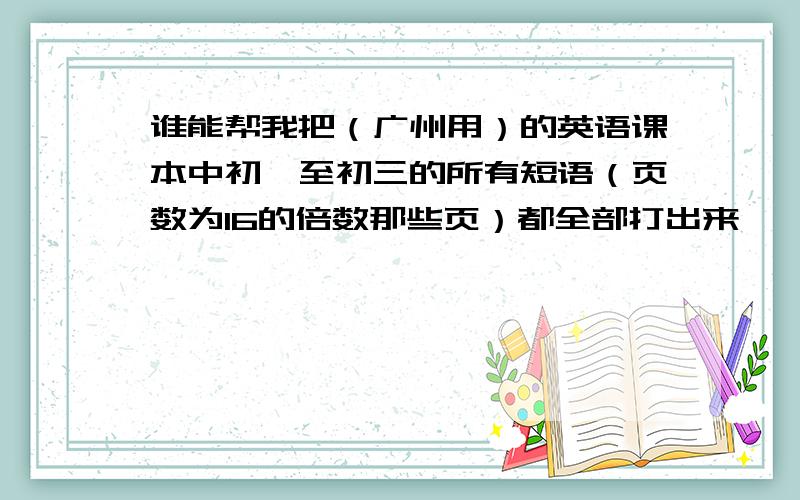 谁能帮我把（广州用）的英语课本中初一至初三的所有短语（页数为16的倍数那些页）都全部打出来