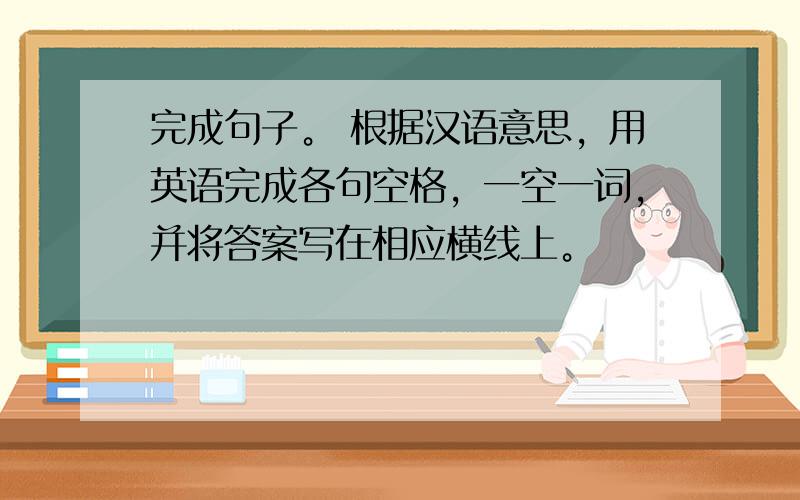 完成句子。 根据汉语意思，用英语完成各句空格，一空一词，并将答案写在相应横线上。