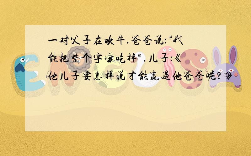 一对父子在吹牛,爸爸说：“我能把整个宇宙吃掉”.儿子：《他儿子要怎样说才能赢过他爸爸呢?》