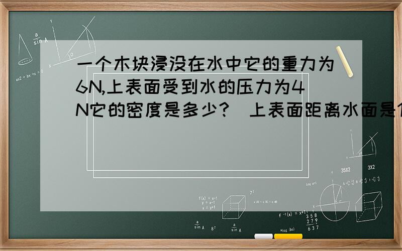 一个木块浸没在水中它的重力为6N,上表面受到水的压力为4N它的密度是多少?(上表面距离水面是1.5%C