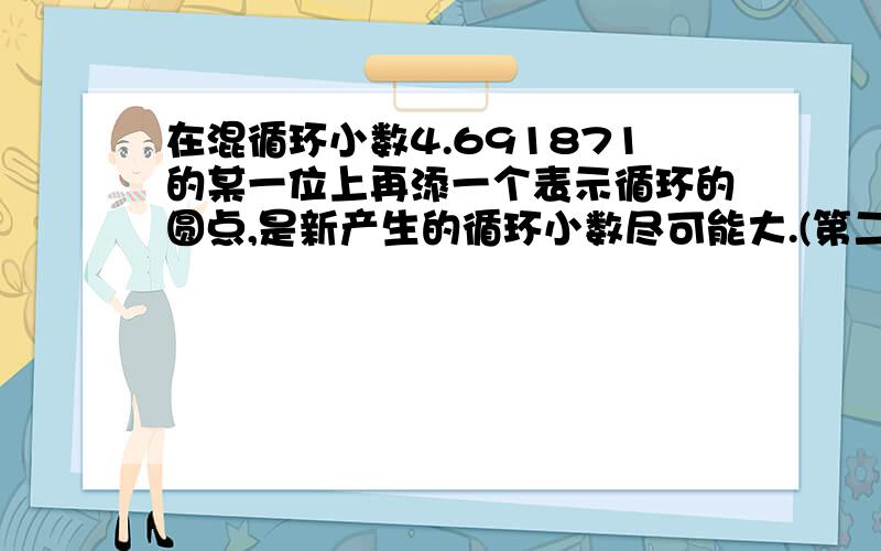 在混循环小数4.691871的某一位上再添一个表示循环的圆点,是新产生的循环小数尽可能大.(第二个