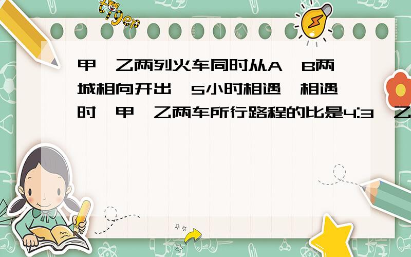 甲、乙两列火车同时从A、B两城相向开出,5小时相遇,相遇时,甲、乙两车所行路程的比是4:3,乙车每小时行