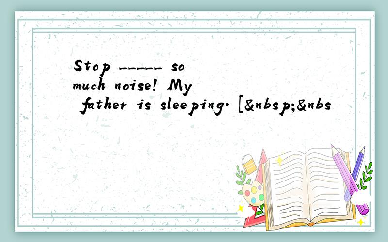 Stop _____ so much noise! My father is sleeping. [ &nbs