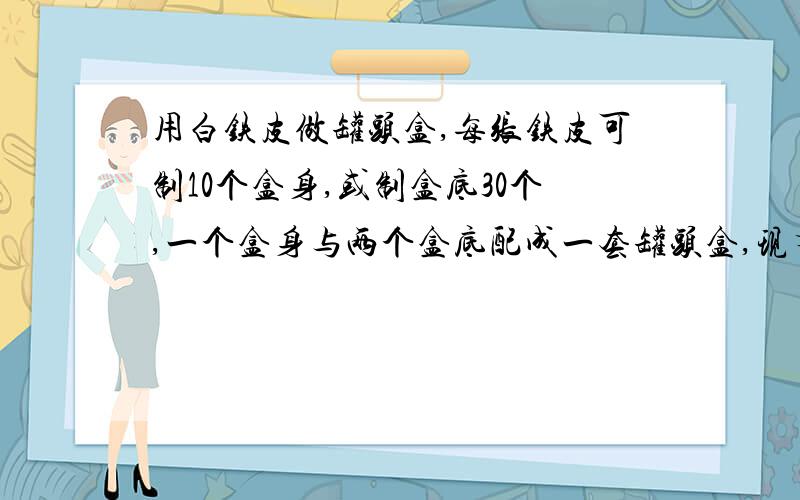 用白铁皮做罐头盒,每张铁皮可制10个盒身,或制盒底30个,一个盒身与两个盒底配成一套罐头盒,现有100张铁皮,用多少张制