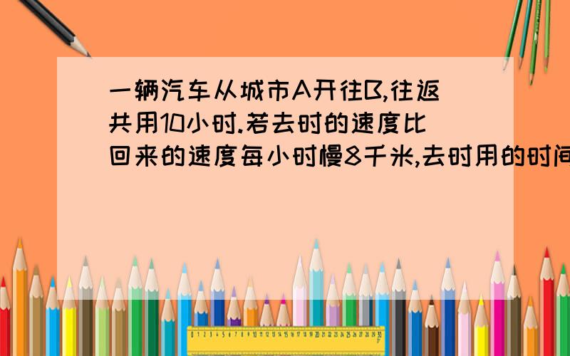 一辆汽车从城市A开往B,往返共用10小时.若去时的速度比回来的速度每小时慢8千米,去时用的时间是原来的1.5倍,则两个城