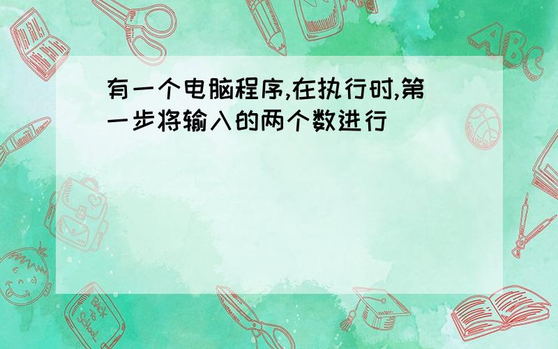 有一个电脑程序,在执行时,第一步将输入的两个数进行