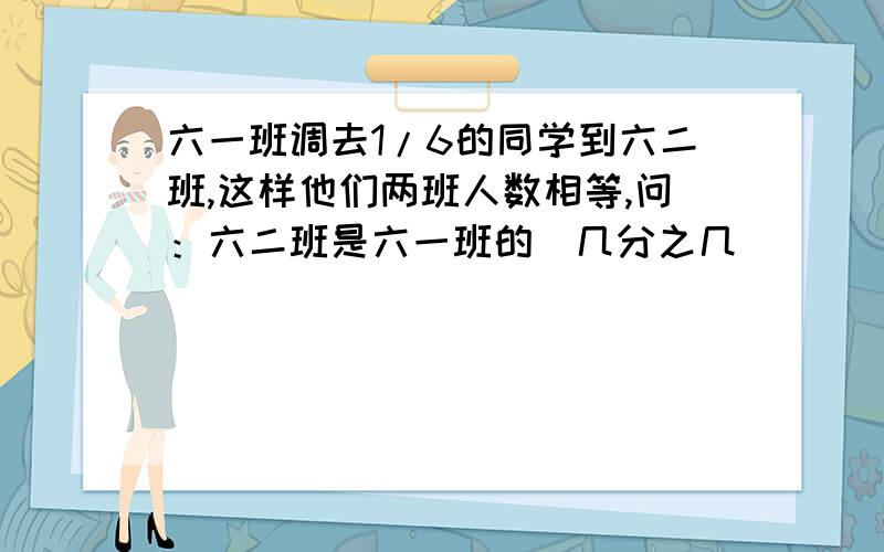 六一班调去1/6的同学到六二班,这样他们两班人数相等,问：六二班是六一班的（几分之几）