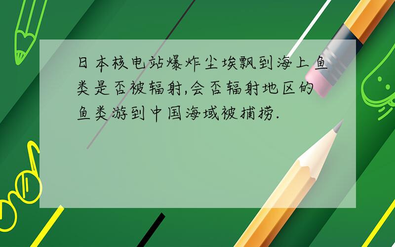 日本核电站爆炸尘埃飘到海上鱼类是否被辐射,会否辐射地区的鱼类游到中国海域被捕捞.