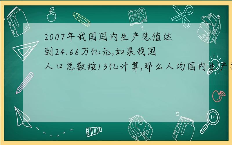 2007年我国国内生产总值达到24.66万亿元,如果我国人口总数按13亿计算,那么人均国内生产总值是多少元?（结果四舍五