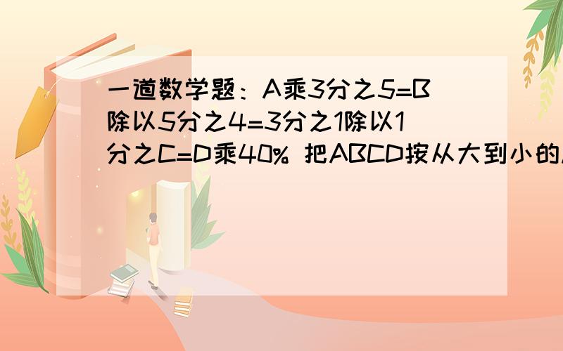 一道数学题：A乘3分之5=B除以5分之4=3分之1除以1分之C=D乘40% 把ABCD按从大到小的顺序排列