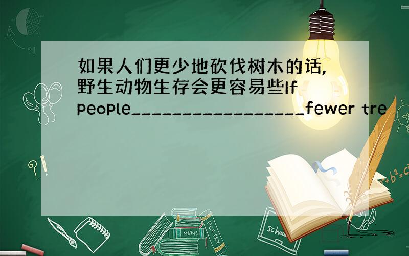 如果人们更少地砍伐树木的话,野生动物生存会更容易些If people_________________fewer tre