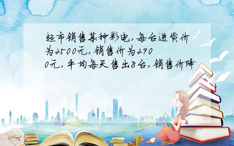 超市销售某种彩电,每台进货价为2500元,销售价为2900元,平均每天售出8台,销售价降