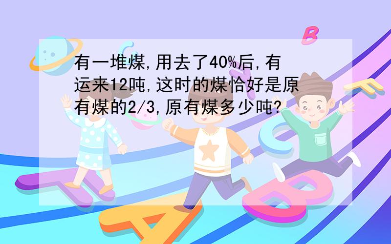 有一堆煤,用去了40%后,有运来12吨,这时的煤恰好是原有煤的2/3,原有煤多少吨?