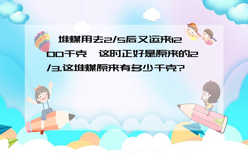 一堆煤用去2/5后又运来1200千克,这时正好是原来的2/3.这堆煤原来有多少千克?