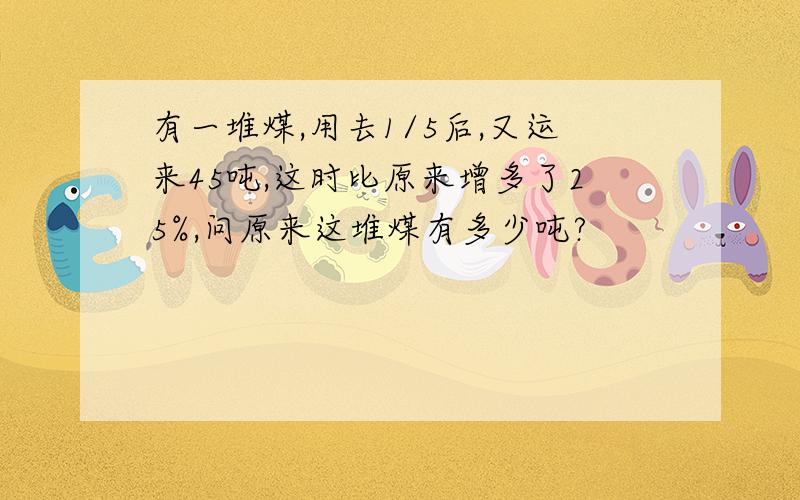 有一堆煤,用去1/5后,又运来45吨,这时比原来增多了25%,问原来这堆煤有多少吨?