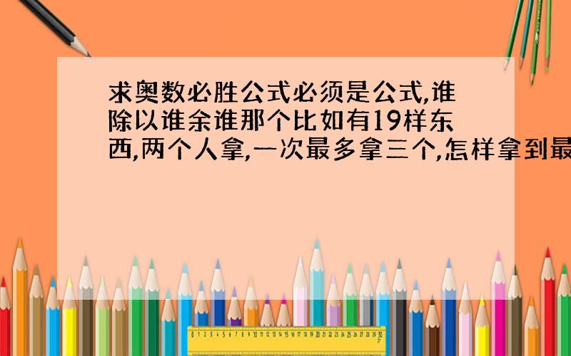 求奥数必胜公式必须是公式,谁除以谁余谁那个比如有19样东西,两个人拿,一次最多拿三个,怎样拿到最后一个