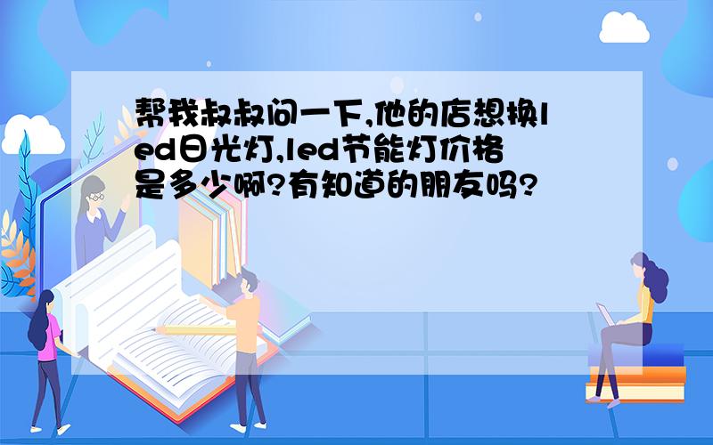 帮我叔叔问一下,他的店想换led日光灯,led节能灯价格是多少啊?有知道的朋友吗?