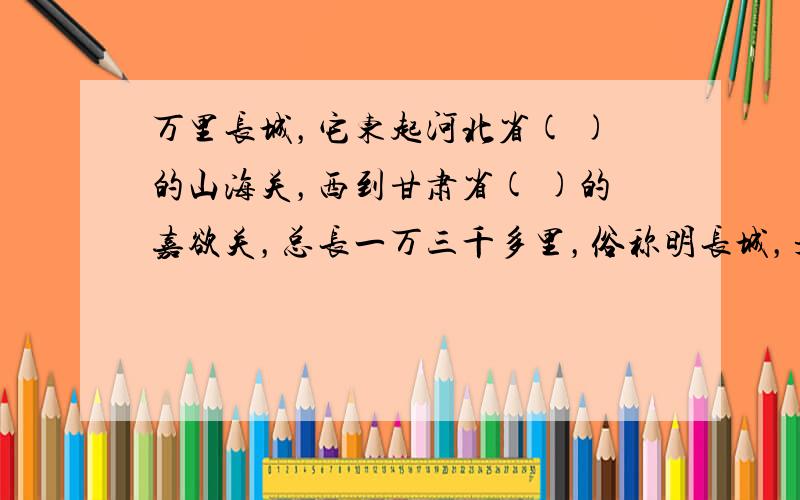 万里长城，它东起河北省( )的山海关，西到甘肃省( )的嘉欲关，总长一万三千多里，俗称明长城，是世界历史上的伟大工程之一