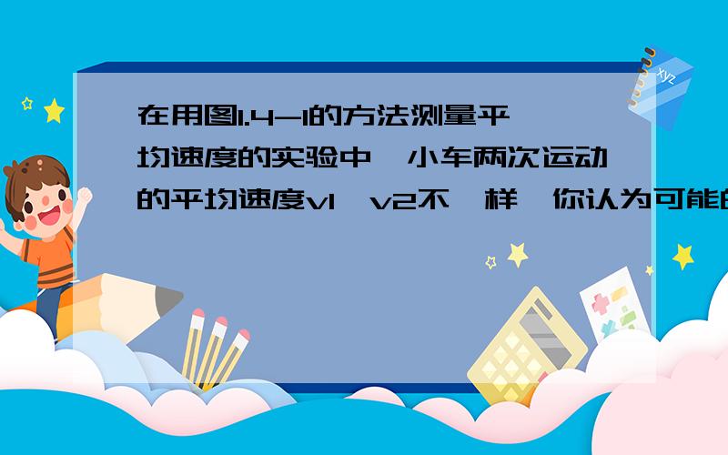 在用图1.4-1的方法测量平均速度的实验中,小车两次运动的平均速度v1、v2不一样,你认为可能的原因是什么2条