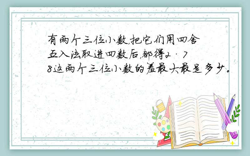 有两个三位小数，把它们用四舍五入法取进四数后，都得2·78这两个三位小数的羞最大最是多少。