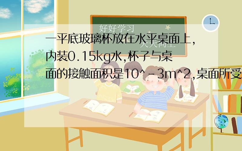 一平底玻璃杯放在水平桌面上,内装0.15kg水,杯子与桌面的接触面积是10^-3m^2,桌面所受玻璃杯的压强是2.7*