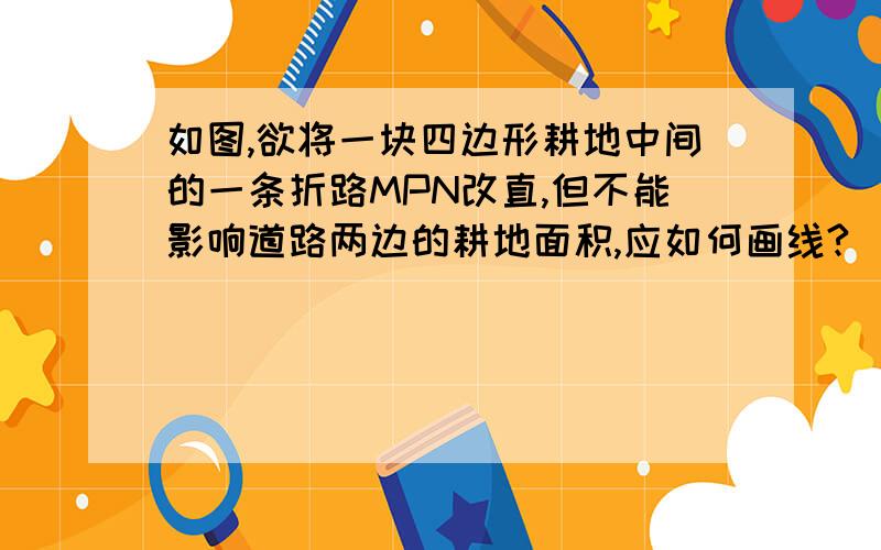 如图,欲将一块四边形耕地中间的一条折路MPN改直,但不能影响道路两边的耕地面积,应如何画线?（作图,并写出理由）