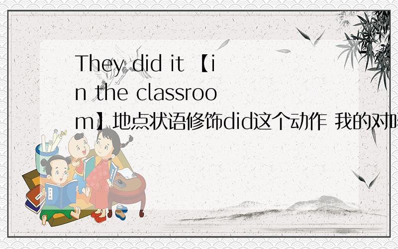 They did it 【in the classroom】地点状语修饰did这个动作 我的对吗