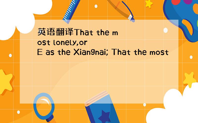 英语翻译That the most lonely,or E as the Xiangnai; That the most