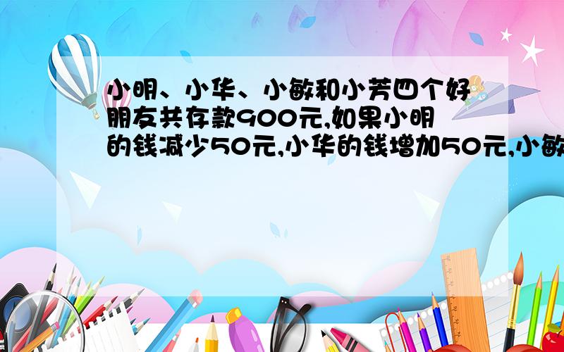 小明、小华、小敏和小芳四个好朋友共存款900元,如果小明的钱减少50元,小华的钱增加50元,小敏的