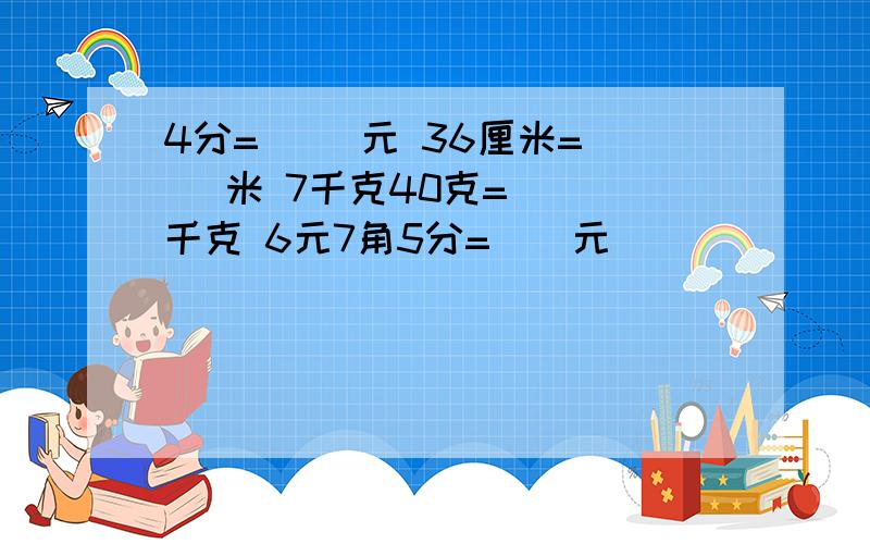 4分=（ ）元 36厘米=（ ）米 7千克40克=（ ）千克 6元7角5分=（）元