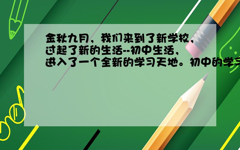 金秋九月，我们来到了新学校，过起了新的生活--初中生活，进入了一个全新的学习天地。初中的学习生活将为我们开启奇妙的知识之