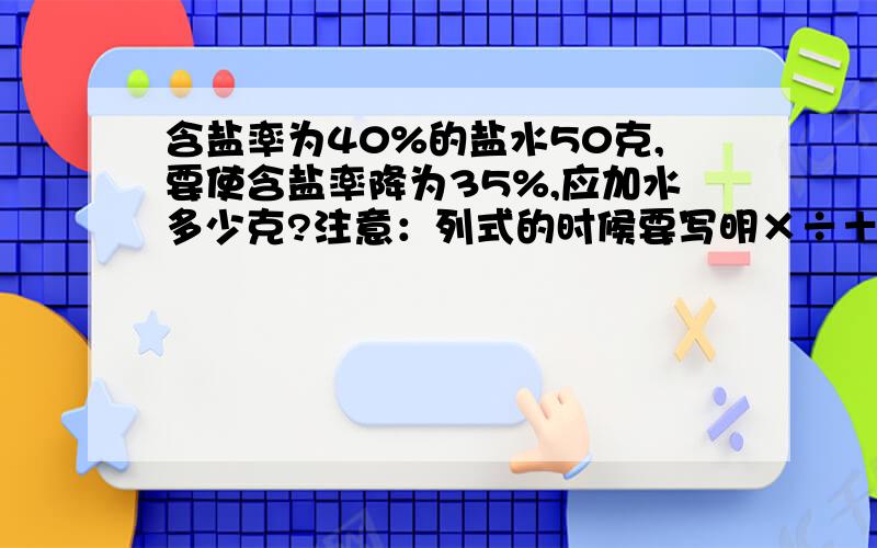 含盐率为40%的盐水50克,要使含盐率降为35%,应加水多少克?注意：列式的时候要写明×÷＋-