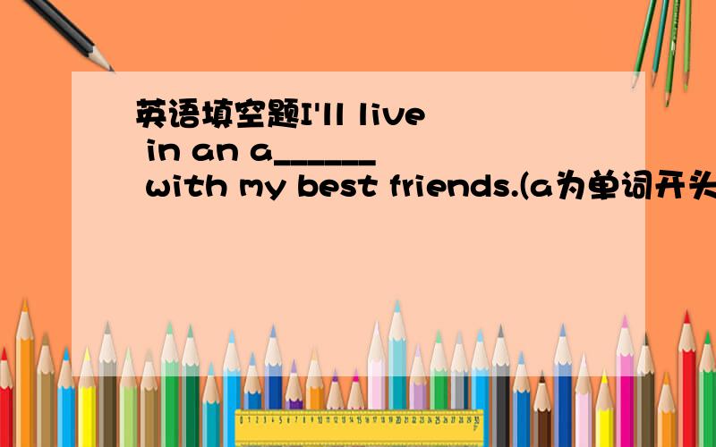 英语填空题I'll live in an a______ with my best friends.(a为单词开头,下同