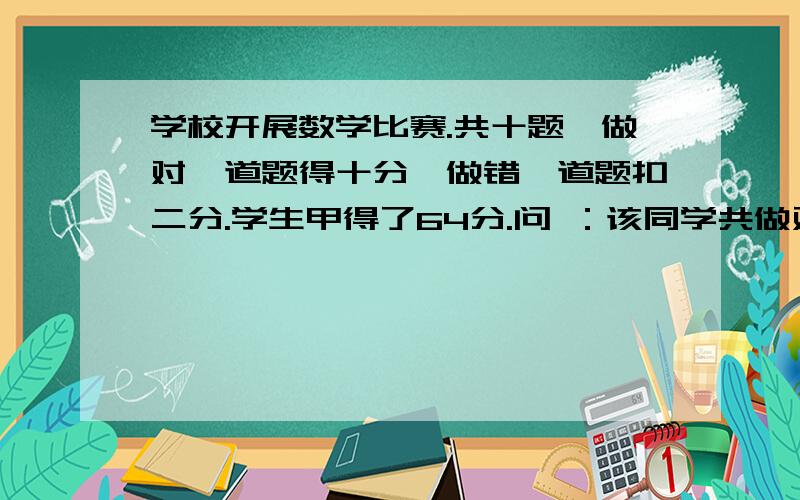 学校开展数学比赛.共十题,做对一道题得十分,做错一道题扣二分.学生甲得了64分.问 ：该同学共做对几道