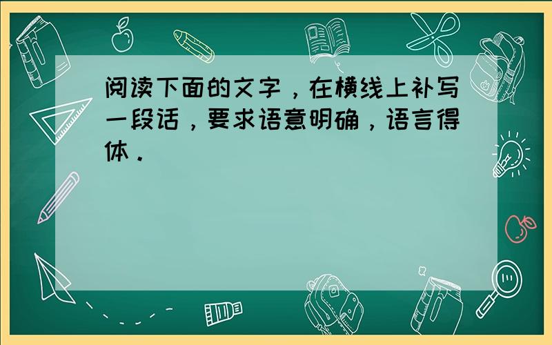 阅读下面的文字，在横线上补写一段话，要求语意明确，语言得体。