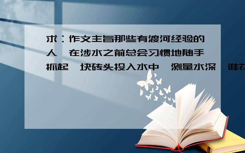 求：作文主旨那些有渡河经验的人、在涉水之前总会习惯地随手抓起一块砖头投入水中、测量水深、谁花溅的越高、水声也就越响亮、河