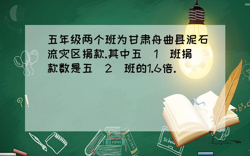 五年级两个班为甘肃舟曲县泥石流灾区捐款.其中五（1）班捐款数是五（2）班的1.6倍.