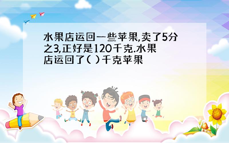 水果店运回一些苹果,卖了5分之3,正好是120千克.水果店运回了( )千克苹果