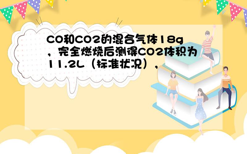 CO和CO2的混合气体18g，完全燃烧后测得CO2体积为11.2L（标准状况），