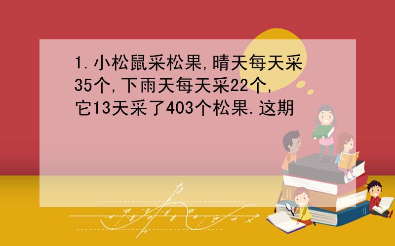 1.小松鼠采松果,晴天每天采35个,下雨天每天采22个,它13天采了403个松果.这期