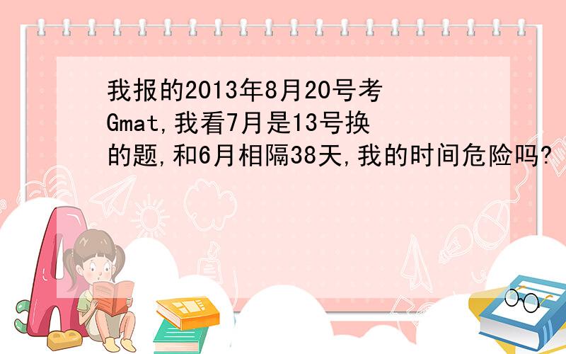 我报的2013年8月20号考Gmat,我看7月是13号换的题,和6月相隔38天,我的时间危险吗?