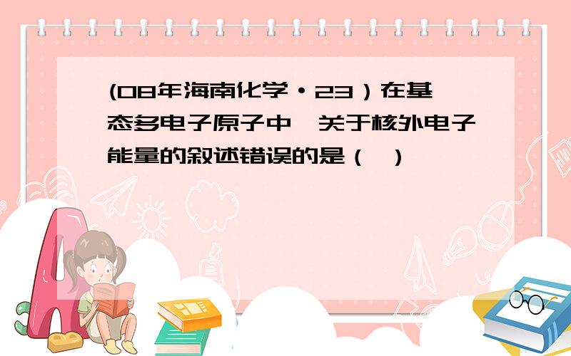 (08年海南化学·23）在基态多电子原子中,关于核外电子能量的叙述错误的是（ ）