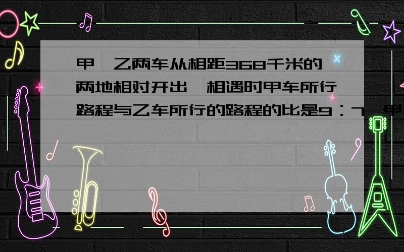 甲、乙两车从相距368千米的两地相对开出,相遇时甲车所行路程与乙车所行的路程的比是9：7,甲、乙两车各行驶多少千米?