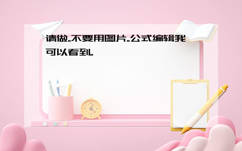 请做。不要用图片。公式编辑我可以看到。