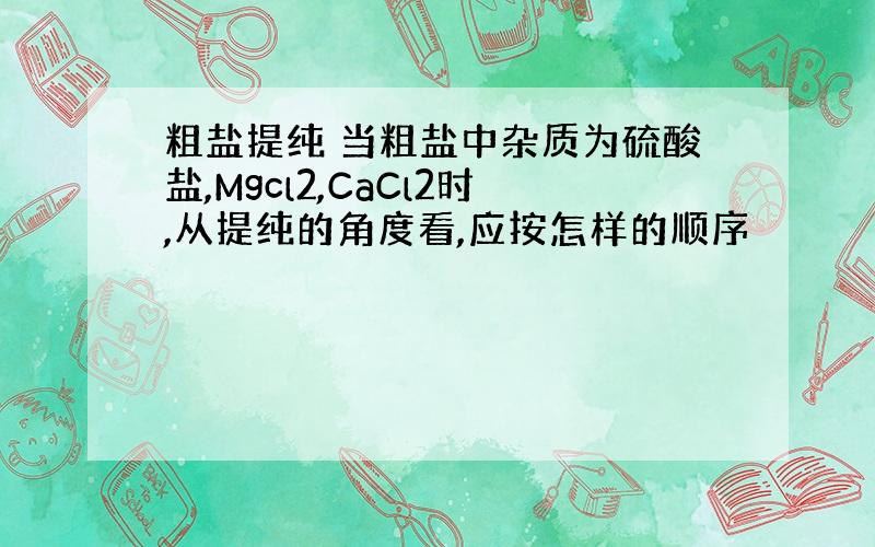 粗盐提纯 当粗盐中杂质为硫酸盐,Mgcl2,CaCl2时,从提纯的角度看,应按怎样的顺序