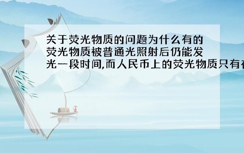 关于荧光物质的问题为什么有的荧光物质被普通光照射后仍能发光一段时间,而人民币上的荧光物质只有在紫外线的照射下才发光,且离